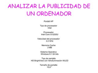 ANALIZAR LA PUBLICIDAD DE
UN ORDENADOR
Portátil HP
Tipo de procesador
Intel
Procesador
Intel Core i5-5200U
Velocidad del procesador
2,2 GHz
Memoria Cache
3 MB
Sistema Operativo
Windows 8.1 64 bits
Tipo de pantalla
HD BrightView con retroiluminación WLED
Tamaño de pantalla
15,6 "
 