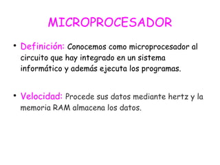 MICROPROCESADOR

Definición: Conocemos como microprocesador al
circuito que hay integrado en un sistema
informático y además ejecuta los programas.

Velocidad: Procede sus datos mediante hertz y la
memoria RAM almacena los datos.
 