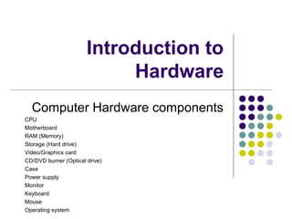 Introduction to
Hardware
Computer Hardware components
CPU
Motherboard
RAM (Memory)
Storage (Hard drive)
Video/Graphics card
CD/DVD burner (Optical drive)
Case
Power supply
Monitor
Keyboard
Mouse
Operating system
 