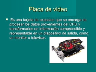 Placa de videoPlaca de video
   Es una tarjeta de expasion que se encarga deEs una tarjeta de expasion que se encarga de
procesar los datos provenientes del CPU yprocesar los datos provenientes del CPU y
transformarlos en información comprensible ytransformarlos en información comprensible y
representable en un dispositivo de salida, comorepresentable en un dispositivo de salida, como
un monitor o televisor. un monitor o televisor. 
 
