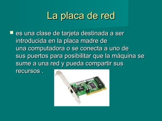 La placa de redLa placa de red
 es una clase de tarjeta destinada a seres una clase de tarjeta destinada a ser
introducida en la placa madre deintroducida en la placa madre de
una computadora o se conecta a uno deuna computadora o se conecta a uno de
sus puertos para posibilitar que la máquina sesus puertos para posibilitar que la máquina se
sume a una red y pueda compartir sussume a una red y pueda compartir sus
recursos .recursos .
 