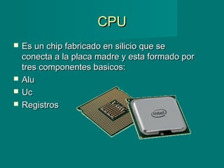 CPUCPU
 Es un chip fabricado en silicio que seEs un chip fabricado en silicio que se
conecta a la placa madre y esta formado porconecta a la placa madre y esta formado por
tres componentes basicos:tres componentes basicos:
 AluAlu
 UcUc
 RegistrosRegistros
 