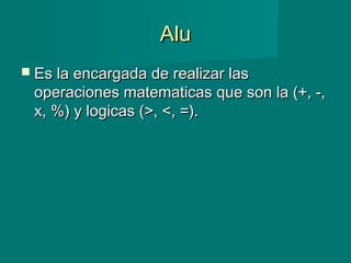 AluAlu
 Es la encargada de realizar lasEs la encargada de realizar las
operaciones matematicas que son la (+, -,operaciones matematicas que son la (+, -,
x, %) y logicas (>, <, =).x, %) y logicas (>, <, =).
 