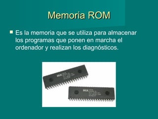 Memoria ROMMemoria ROM
 Es la memoria que se utiliza para almacenar
los programas que ponen en marcha el
ordenador y realizan los diagnósticos.
 