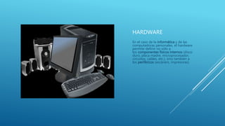 HARDWARE
En el caso de la informática y de las
computadoras personales, el hardware
permite definir no sólo a
los componentes físicos internos (disco
duro, placa madre, microprocesador,
circuitos, cables, etc.), sino también a
los periféricos (escáners, impresoras).
 
