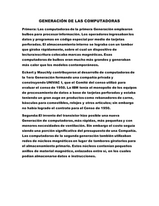 GENERACIÓN DE LAS COMPUTADORAS
Primera: Las computadoras de la primera Generación emplearon
bulbos para procesar información. Los operadores ingresaban los
datos y programas en código especial por medio de tarjetas
perforadas. El almacenamiento interno se lograba con un tambor
que giraba rápidamente, sobre el cual un dispositivo de
lectura/escritura colocaba marcas magnéticas. Esas
computadoras de bulbos eran mucho más grandes y generaban
más calor que los modelos contemporáneos.
Eckert y Mauchly contribuyeron al desarrollo de computadoras de
la 1era Generación formando una compañía privada y
construyendo UNIVAC I, que el Comité del censo utilizó para
evaluar el censo de 1950. La IBM tenía el monopolio de los equipos
de procesamiento de datos a base de tarjetas perforadas y estaba
teniendo un gran auge en productos como rebanadores de carne,
básculas para comestibles, relojes y otros artículos; sin embargo
no había logrado el contrato para el Censo de 1950.
Segunda:El invento del transistor hizo posible una nueva
Generación de computadoras, más rápidas, más pequeñas y con
menores necesidades de ventilación. Sin embargo el costo seguía
siendo una porción significativa del presupuesto de una Compañía.
Las computadoras de la segunda generación también utilizaban
redes de núcleos magnéticos en lugar de tambores giratorios para
el almacenamiento primario. Estos núcleos contenían pequeños
anillos de material magnético, enlazados entre sí, en los cuales
podían almacenarse datos e instrucciones.
 