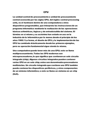 CPU
La unidad central de procesamiento o unidad de procesamiento
central (conocida por las siglas CPU, del inglés: central processing
unit), es el hardware dentro de una computadora u otros
dispositivos programables, que interpreta las instrucciones de un
programa informático mediante la realización de las operaciones
básicas aritméticas, lógicas y de entrada/salida del sistema. El
término en sí mismo y su acrónimo han estado en uso en la
industria de la Informática por lo menos desde el principio de los
años 1960.1 La forma, el diseño de CPU y la implementación de las
CPU ha cambiado drásticamente desde los primeros ejemplos,
pero su operación fundamental sigue siendo la misma.
Una computadora puede tener más de una CPU; esto se llama
multiprocesamiento. Todas las CPU modernas son
microprocesadores, lo que significa que contienen un solo circuito
integrado (chip). Algunos circuitos integrados pueden contener
varias CPU en un solo chip; estos son denominados procesadores
multinúcleo. Un circuito integrado que contiene una CPU también
puede contener los dispositivos periféricos, y otros componentes
de un sistema informático; a esto se llama un sistema en un chip
(SoC).
 