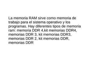 La memoria RAM sirve como memoria de
trabajo para el sistema operativo y los
programas. Hay diferentes tipos de memoria
ram: memoria DDR 4,kit memorias DDR4,
memorias DDR 3, kit memorias DDR3,
memorias DDR 2, kit memorias DDR,
memorias DDR
 