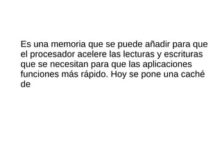 Es una memoria que se puede añadir para que
el procesador acelere las lecturas y escrituras
que se necesitan para que las aplicaciones
funciones más rápido. Hoy se pone una caché
de
 