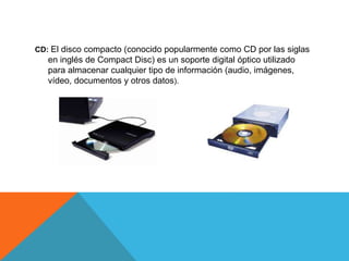 CD: El disco compacto (conocido popularmente como CD por las siglas
en inglés de Compact Disc) es un soporte digital óptico utilizado
para almacenar cualquier tipo de información (audio, imágenes,
vídeo, documentos y otros datos).
 