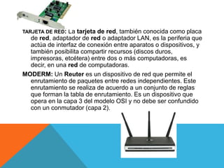 TARJETA DE RED: La tarjeta de red, también conocida como placa
de red, adaptador de red o adaptador LAN, es la periferia que
actúa de interfaz de conexión entre aparatos o dispositivos, y
también posibilita compartir recursos (discos duros,
impresoras, etcétera) entre dos o más computadoras, es
decir, en una red de computadoras.
MODERM: Un Reuter es un dispositivo de red que permite el
enrutamiento de paquetes entre redes independientes. Este
enrutamiento se realiza de acuerdo a un conjunto de reglas
que forman la tabla de enrutamiento. Es un dispositivo que
opera en la capa 3 del modelo OSI y no debe ser confundido
con un conmutador (capa 2).
 