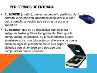 PERIFERICOS DE ENTRADA
 EL MOUSE (o ratón), que es un pequeño periférico de
entrada, cuya principal utilidad es desplazar el cursor
por la pantalla a medida que se arrastra por una
superficie.
 EL scanner que es un dispositivo que digitaliza
imágenes textos gráficos fotografía etc. Para que la
computadora los procese. Su funcionamiento puede
asimilarse al de una fotocopia con diferencia de que la
copia en lugar de plasmarse sobre otro papel se
digitaliza con virtiendose en datos que una
computadora puede procesar.
 