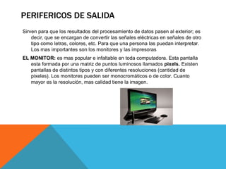 PERIFERICOS DE SALIDA
Sirven para que los resultados del procesamiento de datos pasen al exterior; es
decir, que se encargan de convertir las señales eléctricas en señales de otro
tipo como letras, colores, etc. Para que una persona las puedan interpretar.
Los mas importantes son los monitores y las impresoras
EL MONITOR: es mas popular e infaltable en toda computadora. Esta pantalla
esta formada por una matriz de puntos luminosos llamados pixels. Existen
pantallas de distintos tipos y con diferentes resoluciones (cantidad de
pixeles). Los monitores pueden ser monocromáticos o de color. Cuanto
mayor es la resolución, mas calidad tiene la imagen.
 