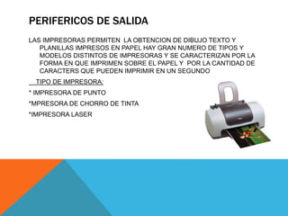 PERIFERICOS DE SALIDA
LAS IMPRESORAS PERMITEN LA OBTENCION DE DIBUJO TEXTO Y
PLANILLAS IMPRESOS EN PAPEL HAY GRAN NUMERO DE TIPOS Y
MODELOS DISTINTOS DE IMPRESORAS Y SE CARACTERIZAN POR LA
FORMA EN QUE IMPRIMEN SOBRE EL PAPEL Y POR LA CANTIDAD DE
CARACTERS QUE PUEDEN IMPRIMIR EN UN SEGUNDO
TIPO DE IMPRESORA:
* IMPRESORA DE PUNTO
*MPRESORA DE CHORRO DE TINTA
*IMPRESORA LASER
 