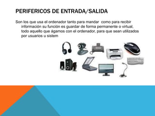 PERIFERICOS DE ENTRADA/SALIDA
Son los que usa el ordenador tanto para mandar como para recibir
información su función es guardar de forma permanente o virtual,
todo aquello que ágamos con el ordenador, para que sean utilizados
por usuarios u sistemas
 