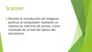 Scanner
 Permite la introducción de imágenes
graficas al computador mediante un
sistema de matrices de puntos, como
resultado de un barrido óptico del
documento.
 