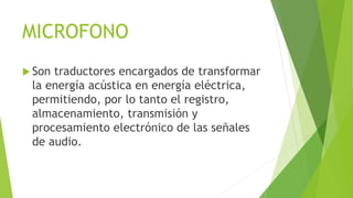 MICROFONO
 Son traductores encargados de transformar
la energía acústica en energía eléctrica,
permitiendo, por lo tanto el registro,
almacenamiento, transmisión y
procesamiento electrónico de las señales
de audio.
 