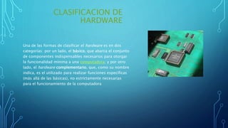 CLASIFICACION DE
HARDWARE
Una de las formas de clasificar el hardware es en dos
categorías: por un lado, el básico, que abarca el conjunto
de componentes indispensables necesarios para otorgar
la funcionalidad mínima a una computadora; y por otro
lado, el hardware complementario, que, como su nombre
indica, es el utilizado para realizar funciones específicas
(más allá de las básicas), no estrictamente necesarias
para el funcionamiento de la computadora
 