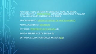 POR ENDE TODO SISTEMA INFORMÁTICO TIENE, AL MENOS,
COMPONENTES Y DISPOSITIVOS HARDWARE DEDICADOS A ALGUNA
DE LAS FUNCIONES ANTEDICHAS; A SABER:
PROCESAMIENTO: UNIDAD CENTRAL DE PROCESAMIENTO
ALMACENAMIENTO: MEMORIAS
ENTRADA: PERIFÉRICOS DE ENTRADA (E)
SALIDA: PERIFÉRICOS DE SALIDA (S)
ENTRADA/SALIDA: PERIFÉRICOS MIXTOS (E/S)
 