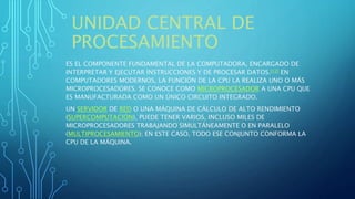 UNIDAD CENTRAL DE
PROCESAMIENTO
ES EL COMPONENTE FUNDAMENTAL DE LA COMPUTADORA, ENCARGADO DE
INTERPRETAR Y EJECUTAR INSTRUCCIONES Y DE PROCESAR DATOS.[12] EN
COMPUTADORES MODERNOS, LA FUNCIÓN DE LA CPU LA REALIZA UNO O MÁS
MICROPROCESADORES. SE CONOCE COMO MICROPROCESADOR A UNA CPU QUE
ES MANUFACTURADA COMO UN ÚNICO CIRCUITO INTEGRADO.
UN SERVIDOR DE RED O UNA MÁQUINA DE CÁLCULO DE ALTO RENDIMIENTO
(SUPERCOMPUTACIÓN), PUEDE TENER VARIOS, INCLUSO MILES DE
MICROPROCESADORES TRABAJANDO SIMULTÁNEAMENTE O EN PARALELO
(MULTIPROCESAMIENTO); EN ESTE CASO, TODO ESE CONJUNTO CONFORMA LA
CPU DE LA MÁQUINA.
 