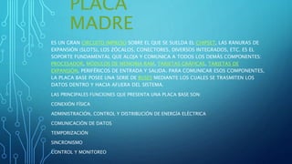 PLACA
MADRE
ES UN GRAN CIRCUITO IMPRESO SOBRE EL QUE SE SUELDA EL CHIPSET, LAS RANURAS DE
EXPANSIÓN (SLOTS), LOS ZÓCALOS, CONECTORES, DIVERSOS INTEGRADOS, ETC. ES EL
SOPORTE FUNDAMENTAL QUE ALOJA Y COMUNICA A TODOS LOS DEMÁS COMPONENTES:
PROCESADOR, MÓDULOS DE MEMORIA RAM, TARJETAS GRÁFICAS, TARJETAS DE
EXPANSIÓN, PERIFÉRICOS DE ENTRADA Y SALIDA. PARA COMUNICAR ESOS COMPONENTES,
LA PLACA BASE POSEE UNA SERIE DE BUSES MEDIANTE LOS CUALES SE TRASMITEN LOS
DATOS DENTRO Y HACIA AFUERA DEL SISTEMA.
LAS PRINCIPALES FUNCIONES QUE PRESENTA UNA PLACA BASE SON:
CONEXIÓN FÍSICA
ADMINISTRACIÓN, CONTROL Y DISTRIBUCIÓN DE ENERGÍA ELÉCTRICA
COMUNICACIÓN DE DATOS
TEMPORIZACIÓN
SINCRONISMO
CONTROL Y MONITOREO
 