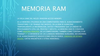 MEMORIA RAM
LA SIGLA RAM, DEL INGLÉS RANDOM ACCESS MEMORY,
ES LA MEMORIA UTILIZADA EN UNA COMPUTADORA PARA EL ALMACENAMIENTO
TRANSITORIO Y DE TRABAJO (NO MASIVO). EN LA RAM SE ALMACENA
TEMPORALMENTE LA INFORMACIÓN, DATOS Y PROGRAMAS QUE LA UNIDAD DE
PROCESAMIENTO (CPU) LEE, PROCESA Y EJECUTA. LA MEMORIA RAM ES CONOCIDA
COMO MEMORIA PRINCIPAL DE LA COMPUTADORA, TAMBIÉN COMO "CENTRAL O DE
TRABAJO";[14] A DIFERENCIA DE LAS LLAMADAS MEMORIAS AUXILIARES, SECUNDARIAS
O DE ALMACENAMIENTO MASIVO (COMO DISCOS DUROS, UNIDADES DE ESTADO
SÓLIDO, CINTAS MAGNÉTICAS U OTRAS MEMORIAS).
 