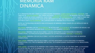 MEMORIA RAM
DINAMICA
ES LA PRESENTACIÓN MÁS COMÚN EN COMPUTADORES MODERNOS (COMPUTADOR PERSONAL, SERVIDOR); SON
TARJETAS DE CIRCUITO IMPRESO QUE TIENEN SOLDADOS CIRCUITOS INTEGRADOS DE MEMORIA POR UNA O AMBAS
CARAS, ADEMÁS DE OTROS ELEMENTOS, TALES COMO RESISTORES Y CONDENSADORES. ESTA TARJETA POSEE UNA
SERIE DE CONTACTOS METÁLICOS (CON UN RECUBRIMIENTO DE ORO) QUE PERMITE HACER LA CONEXIÓN
ELÉCTRICA CON EL BUS DE MEMORIA DEL CONTROLADOR DE MEMORIA EN LA PLACA BASE.
ENTRE LAS TECNOLOGÍAS RECIENTES PARA INTEGRADOS DE MEMORIA DRAM USADOS EN LOS MÓDULOS RAM SE
ENCUENTRAN:
SDR SDRAM: MEMORIA CON UN CICLO SENCILLO DE ACCESO POR CICLO DE RELOJ. ACTUALMENTE EN DESUSO, FUE
POPULAR EN LOS EQUIPOS BASADOS EN EL PENTIUM III Y LOS PRIMEROS PENTIUM 4.
DDR SDRAM: MEMORIA CON UN CICLO DOBLE Y ACCESO ANTICIPADO A DOS POSICIONES DE MEMORIA
CONSECUTIVAS. FUE POPULAR EN EQUIPOS BASADOS EN LOS PROCESADORES PENTIUM 4 Y ATHLON 64.
DDR2 SDRAM: MEMORIA CON UN CICLO DOBLE Y ACCESO ANTICIPADO A CUATRO POSICIONES DE MEMORIA
CONSECUTIVAS.
DDR3 SDRAM: MEMORIA CON UN CICLO DOBLE Y ACCESO ANTICIPADO A OCHO POSICIONES DE MEMORIA
CONSECUTIVAS. ES EL TIPO DE MEMORIA MÁS ACTUAL, ESTÁ REEMPLAZANDO RÁPIDAMENTE A SU PREDECESORA,
LA DDR2.
DDR4 SDRAM: LOS MÓDULOS DE MEMORIA DDR4 SDRAM TIENEN UN TOTAL DE 288 PINES DIMM. LA VELOCIDAD
DE DATOS POR PIN, VA DE UN MÍNIMO DE 1,6 GT/S HASTA UN OBJETIVO MÁXIMO INICIAL DE 3,2 GT/S. LAS
MEMORIAS DDR4 SDRAM TIENEN UN MAYOR RENDIMIENTO Y MENOR CONSUMO QUE LAS MEMORIAS DDR
PREDECESORAS. TIENEN UN GRAN ANCHO DE BANDA EN COMPARACIÓN CON SUS VERSIONES ANTERIORES.
 