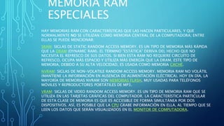 MEMORIA RAM
ESPECIALES
HAY MEMORIAS RAM CON CARACTERÍSTICAS QUE LAS HACEN PARTICULARES, Y QUE
NORMALMENTE NO SE UTILIZAN COMO MEMORIA CENTRAL DE LA COMPUTADORA; ENTRE
ELLAS SE PUEDE MENCIONAR:
SRAM: SIGLAS DE STATIC RANDOM ACCESS MEMORY. ES UN TIPO DE MEMORIA MÁS RÁPIDA
QUE LA DRAM (DYNAMIC RAM). EL TÉRMINO "ESTÁTICA" DERIVA DEL HECHO QUE NO
NECESITA EL REFRESCO DE SUS DATOS. SI BIEN ESTA RAM NO REQUIERE CIRCUITO DE
REFRESCO, OCUPA MÁS ESPACIO Y UTILIZA MÁS ENERGÍA QUE LA DRAM. ESTE TIPO DE
MEMORIA, DEBIDO A SU ALTA VELOCIDAD, ES USADA COMO MEMORIA CACHÉ.
NVRAM: SIGLAS DE NON-VOLATILE RANDOM ACCESS MEMORY. MEMORIA RAM NO VOLÁTIL
(MANTIENE LA INFORMACIÓN EN AUSENCIA DE ALIMENTACIÓN ELÉCTRICA). HOY EN DÍA, LA
MAYORÍA DE MEMORIAS NVRAM SON MEMORIAS FLASH, MUY USADAS PARA TELÉFONOS
MÓVILES Y REPRODUCTORES PORTÁTILES DE MP3.
VRAM: SIGLAS DE VIDEO RANDOM ACCESS MEMORY. ES UN TIPO DE MEMORIA RAM QUE SE
UTILIZA EN LAS TARJETAS GRÁFICAS DEL COMPUTADOR. LA CARACTERÍSTICA PARTICULAR
DE ESTA CLASE DE MEMORIA ES QUE ES ACCESIBLE DE FORMA SIMULTÁNEA POR DOS
DISPOSITIVOS. ASÍ, ES POSIBLE QUE LA CPU GRABE INFORMACIÓN EN ELLA, AL TIEMPO QUE SE
LEEN LOS DATOS QUE SERÁN VISUALIZADOS EN EL MONITOR DE COMPUTADORA.
 