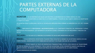 PARTES EXTERNAS DE LA
COMPUTADORA
MONITOR : ES UN PERIFÉRICO DE SALIDA QUE MUESTRA LA INFORMACIÓN DE FORMA GRÁFICA DE UNA
COMPUTADORA. LOS MONITORES SE CONECTAN A LA COMPUTADORA A TRAVÉS DE UNA TARJETA GRÁFICA (O ADAPTADOR
O TARJETA DE VIDEO).
UN MONITOR PUEDE CLASIFICARSE, SEGÚN LA TECNOLOGÍA EMPLEADA PARA FORMAR LAS IMÁGENES EN: LCD, CRT, PLASMA
O TFT.
CPU : SIMPLEMENTE EL PROCESADOR O MICROPROCESADOR, ES EL COMPONENTE PRINCIPAL DEL ORDENADOR Y OTROS
DISPOSITIVOS PROGRAMABLES, QUE INTERPRETA LAS INSTRUCCIONES CONTENIDAS EN LOS PROGRAMAS Y PROCESA LOS
DATOS
TECLADO : EL TECLADO ES EL PERIFERICO DE INGRESO DE DATOS MAS IMPORTANTE DE LA PC
MOUSE : ES UN DISPOSITIVO APUNTADOR UTILIZADO PARA FACILITAR EL MANEJO DE UN ENTORNO GRÁFICO EN UNA
COMPUTADORA. GENERALMENTE ESTÁ FABRICADO EN PLÁSTICO Y SE UTILIZA CON UNA DE LAS MANOS.
BOCINAS : ESTRICTAMENTE SE TRATA DE DISPOSITIVOS TRANSDUCTORES, ESTO ES, SON CAPACES DE TRANSFORMAR
UN TIPO DE ENERGÍA EN OTRO DIFERENTE, Y EN EL CASO DE LAS BOCINAS, ESTAS CONVIERTEN ENERGÍA ELÉCTRICA EN
ENERGÍA SONORA, RECIBIENDO LAS SEÑALES ELÉCTRICAS DE AUDIO PROCEDENTES DE LA COMPUTADORA,
TRANSFORMÁNDOLAS EN SONIDO.
 