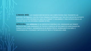 CAMARA WEB: LAS CÁMARAS WEB NECESITAN UNA COMPUTADORA PARA TRANSMITIR LAS
IMÁGENES. SIN EMBARGO, EXISTEN OTRAS CÁMARAS AUTÓNOMAS QUE TAN SÓLO NECESITAN UN PUNTO
DE ACCESO A LA RED INFORMÁTICA, BIEN SEA ETHERNET O INALÁMBRICO. PARA DIFERENCIARLAS LAS
CÁMARAS WEB SE LAS DENOMINA CÁMARAS DE RED.
IMPRESORA: UNA IMPRESORA ES UN DISPOSITIVO PERIFÉRICO DEL ORDENADOR QUE PERMITE
PRODUCIR UNA GAMA PERMANENTE DE TEXTOS O GRÁFICOS DE DOCUMENTOS ALMACENADOS EN
FORMATO ELECTRÓNICO, IMPRIMIÉNDOLOS EN MEDIOS FÍSICOS, NORMALMENTE EN PAPEL O
TRANSPARENCIAS, UTILIZANDO CARTUCHOS DE TINTA O TECNOLOGÍA LÁSER.
 