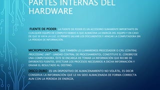 PARTES INTERNAS DEL
HARDWARE
FUENTE DE PODER: LA FUENTE DE PODER ES UN ACCESORIO SUMAMENTE IMPORTANTE EN
CUALQUIER EQUIPO DE CÓMPUTO DEBIDO A QUE ALMACENA LA ENERGÍA DEL EQUIPO Y EN CASO
DE QUE SE VAYA LA LUZ, LE PERMITE SALVAR LOS DOCUMENTOS Y APAGAR LA COMPUTADORA SIN
LA PÉRDIDA DE INFORMACIÓN.
MICROPROCESADOR: QUE TAMBIÉN LO LLAMAREMOS PROCESADOR O CPU (CENTRAL
PROCESSING UNIT – UNIDAD CENTRAL DE PROCESAMIENTO), CONSTITUYE EL CEREBRO DE
UNA COMPUTADORA. ÉSTE SE ENCARGA DE TOMAR LA INFORMACIÓN QUE RECIBE DE
DIFERENTES FUENTES, EFECTUAR LOS PROCESOS NECESARIOS A DICHA INFORMACIÓN Y
ENVIAR EL RESULTADO AL DESTINO.
DISCO DURO: ES UN DISPOSITIVO DE ALMACENAMIENTO NO VOLÁTIL, ES DECIR
CONSERVA LA INFORMACIÓN QUE LE HA SIDO ALMACENADA DE FORMA CORRECTA
AUN CON LA PERDIDA DE ENERGÍA.
 