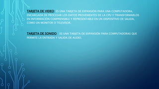 TARJETA DE VIDEO: ES UNA TARJETA DE EXPANSIÓN PARA UNA COMPUTADORA,
ENCARGADA DE PROCESAR LOS DATOS PROVENIENTES DE LA CPU Y TRANSFORMARLOS
EN INFORMACIÓN COMPRENSIBLE Y REPRESENTABLE EN UN DISPOSITIVO DE SALIDA,
COMO UN MONITOR O TELEVISOR.
TARJETA DE SONIDO: ES UNA TARJETA DE EXPANSIÓN PARA COMPUTADORAS QUE
PERMITE LA ENTRADA Y SALIDA DE AUDIO.
 