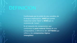 DEFINICION
Conformado por la unión de dos vocablos de
la lengua anglosajona: HARD que puede
traducirse como “duro” y WARE que es
sinónimo de “cosas”.
Es el conjunto de componentes que
conforman la parte material (física) de una
computadora, a diferencia del SOFTWARE que
refiere a los componentes lógicos
(intangibles)
 