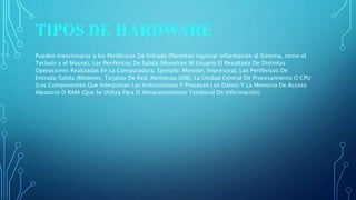 TIPOS DE HARDWARE
Pueden mencionarse a los Periféricos De Entrada (Permiten ingresar información al Sistema, como el
Teclado y el Mouse), Los Periféricos De Salida (Muestran Al Usuario El Resultado De Distintas
Operaciones Realizadas En La Computadora. Ejemplo: Monitor, Impresora), Los Periféricos De
Entrada/Salida (Módems, Tarjetas De Red, Memorias USB), La Unidad Central De Procesamiento O CPU
(Los Componentes Que Interpretan Las Instrucciones Y Procesan Los Datos) Y La Memoria De Acceso
Aleatorio O RAM (Que Se Utiliza Para El Almacenamiento Temporal De Información).
 