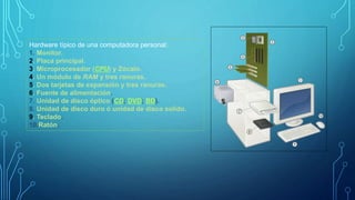 Hardware típico de una computadora personal:
1. Monitor.
2. Placa principal.
3. Microprocesador (CPU) y Zócalo.
4. Un módulo de RAM y tres ranuras.
5. Dos tarjetas de expansión y tres ranuras.
6. Fuente de alimentación.
7. Unidad de disco óptico (CD; DVD; BD).
8. Unidad de disco duro ó unidad de disco solido.
9. Teclado.
10.Ratón.
 