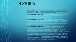 HISTORIA
LA CLASIFICACIÓN EVOLUTIVA DEL HARDWARE DEL COMPUTADOR
ELECTRÓNICO ESTÁ DIVIDIDA EN GENERACIONES, DONDE CADA UNA
SUPONE UN CAMBIO TECNOLÓGICO MUY NOTABLE.
1.ª GENERACIÓN (1945-1956): ELECTRÓNICA IMPLEMENTADA CON TUBOS DE
VACÍO. FUERON LAS PRIMERAS MÁQUINAS QUE DESPLAZARON LOS
COMPONENTES ELECTROMECÁNICOS (RELÉS).
2.ª GENERACIÓN (1957-1963): ELECTRÓNICA DESARROLLADA CON
TRANSISTORES. LA LÓGICA DISCRETA ERA MUY PARECIDA A LA ANTERIOR,
PERO LA IMPLEMENTACIÓN RESULTÓ MUCHO MÁS PEQUEÑA, REDUCIENDO,
ENTRE OTROS FACTORES, EL TAMAÑO DE UN COMPUTADOR EN NOTABLE
ESCALA.
3.ª GENERACIÓN (1964-HOY): ELECTRÓNICA BASADA EN CIRCUITOS
INTEGRADOS. ESTA TECNOLOGÍA PERMITIÓ INTEGRAR CIENTOS DE
TRANSISTORES Y OTROS COMPONENTES ELECTRÓNICOS EN UN ÚNICO
CIRCUITO INTEGRADO IMPRESO EN UNA PASTILLA DE SILICIO. LAS
COMPUTADORAS REDUJERON ASÍ CONSIDERABLEMENTE SU COSTO, CONSUMO
Y TAMAÑO, INCREMENTÁNDOSE SU CAPACIDAD, VELOCIDAD Y FIABILIDAD,
HASTA PRODUCIR MÁQUINAS COMO LAS QUE EXISTEN EN LA ACTUALIDAD.
4.ª GENERACIÓN (FUTURO): PROBABLEMENTE SE ORIGINARÁ CUANDO LOS
CIRCUITOS DE SILICIO, INTEGRADOS A ALTA ESCALA, SEAN REEMPLAZADOS
POR UN NUEVO TIPO DE MATERIAL O TECNOLOGÍA
 