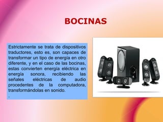 Estrictamente se trata de dispositivos
traductores, esto es, son capaces de
transformar un tipo de energía en otro
diferente, y en el caso de las bocinas,
estas convierten energía eléctrica en
energía sonora, recibiendo las
señales eléctricas de audio
procedentes de la computadora,
transformándolas en sonido.
.
BOCINAS
 