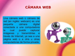 Una cámara web o cámara de
red (en inglés: webcam) es una
pequeña cámara digital
conectada a una computadora
la cual puede capturar
imágenes y transmitirlas a
través de Internet, ya sea a una
página web o a otra u otras
computadoras de forma privada.
CÁMARA WEB
 