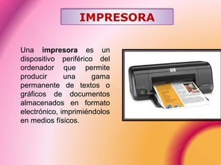 Una impresora es un
dispositivo periférico del
ordenador que permite
producir una gama
permanente de textos o
gráficos de documentos
almacenados en formato
electrónico, imprimiéndolos
en medios físicos.
IMPRESORA
 