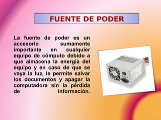 La fuente de poder es un
accesorio sumamente
importante en cualquier
equipo de cómputo debido a
que almacena la energía del
equipo y en caso de que se
vaya la luz, le permite salvar
los documentos y apagar la
computadora sin la pérdida
de información.
FUENTE DE PODER
 