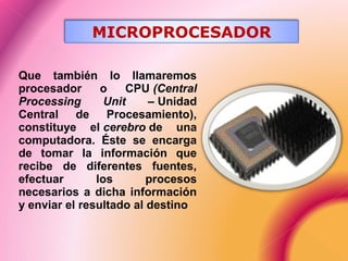Que también lo llamaremos
procesador o CPU (Central
Processing Unit – Unidad
Central de Procesamiento),
constituye el cerebro de una
computadora. Éste se encarga
de tomar la información que
recibe de diferentes fuentes,
efectuar los procesos
necesarios a dicha información
y enviar el resultado al destino
MICROPROCESADOR
 