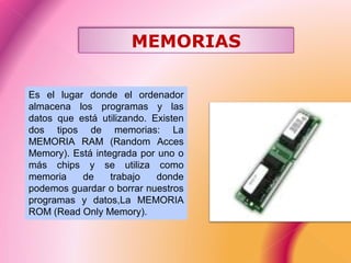 Es el lugar donde el ordenador
almacena los programas y las
datos que está utilizando. Existen
dos tipos de memorias: La
MEMORIA RAM (Random Acces
Memory). Está integrada por uno o
más chips y se utiliza como
memoria de trabajo donde
podemos guardar o borrar nuestros
programas y datos,La MEMORIA
ROM (Read Only Memory).
MEMORIAS
 