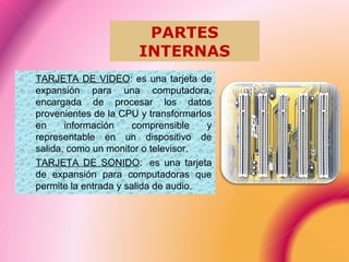  TARJETA DE VIDEO: es una tarjeta de
expansión para una computadora,
encargada de procesar los datos
provenientes de la CPU y transformarlos
en información comprensible y
representable en un dispositivo de
salida, como un monitor o televisor.
 TARJETA DE SONIDO: es una tarjeta
de expansión para computadoras que
permite la entrada y salida de audio.
PARTES
INTERNAS
 