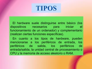 El hardware suele distinguirse entre básico (los
dispositivos necesarios para iniciar el
funcionamiento de un ordenador) y complementario
(realizan ciertas funciones específicas).
En cuanto a los tipos de hardware, pueden
mencionarse a los periféricos de entrada, los
periféricos de salida, los periféricos de
entrada/salida, la unidad central de procesamiento o
CPU y la memoria de acceso aleatorio o RAM.
 