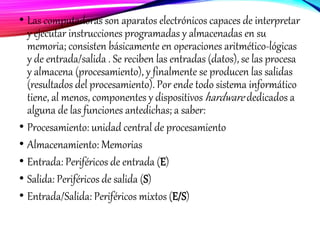 • Las computadoras son aparatos electrónicos capaces de interpretar
y ejecutar instrucciones programadas y almacenadas en su
memoria; consisten básicamente en operaciones aritmético-lógicas
y de entrada/salida . Se reciben las entradas (datos), se las procesa
y almacena (procesamiento), y finalmente se producen las salidas
(resultados del procesamiento). Por ende todo sistema informático
tiene, al menos, componentes y dispositivos hardware dedicados a
alguna de las funciones antedichas; a saber:
• Procesamiento: unidad central de procesamiento
• Almacenamiento: Memorias
• Entrada: Periféricos de entrada (E)
• Salida: Periféricos de salida (S)
• Entrada/Salida: Periféricos mixtos (E/S)
 