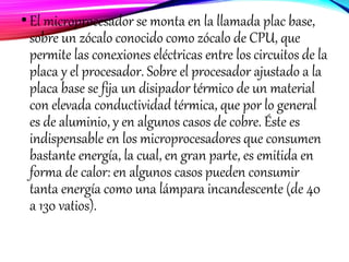 •El microprocesador se monta en la llamada plac base,
sobre un zócalo conocido como zócalo de CPU, que
permite las conexiones eléctricas entre los circuitos de la
placa y el procesador. Sobre el procesador ajustado a la
placa base se fija un disipador térmico de un material
con elevada conductividad térmica, que por lo general
es de aluminio, y en algunos casos de cobre. Éste es
indispensable en los microprocesadores que consumen
bastante energía, la cual, en gran parte, es emitida en
forma de calor: en algunos casos pueden consumir
tanta energía como una lámpara incandescente (de 40
a 130 vatios).
 