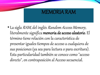 MEMORIA RAM
•La sigla RAM, del inglés Random Access Memory,
literalmente significa memoria de acceso aleatorio. El
término tiene relación con la característica de
presentar iguales tiempos de acceso a cualquiera de
sus posiciones (ya sea para lectura o para escritura).
Esta particularidad también se conoce como "acceso
directo", en contraposición al Acceso secuencial.
 
