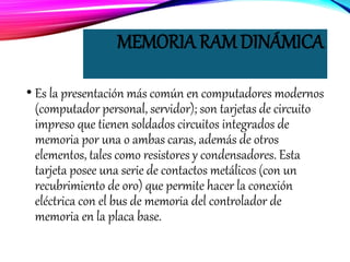 MEMORIA RAM DINÁMICA
• Es la presentación más común en computadores modernos
(computador personal, servidor); son tarjetas de circuito
impreso que tienen soldados circuitos integrados de
memoria por una o ambas caras, además de otros
elementos, tales como resistores y condensadores. Esta
tarjeta posee una serie de contactos metálicos (con un
recubrimiento de oro) que permite hacer la conexión
eléctrica con el bus de memoria del controlador de
memoria en la placa base.
 