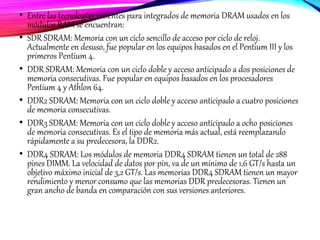 • Entre las tecnologías recientes para integrados de memoria DRAM usados en los
módulos RAM se encuentran:
• SDR SDRAM: Memoria con un ciclo sencillo de acceso por ciclo de reloj.
Actualmente en desuso, fue popular en los equipos basados en el Pentium III y los
primeros Pentium 4.
• DDR SDRAM: Memoria con un ciclo doble y acceso anticipado a dos posiciones de
memoria consecutivas. Fue popular en equipos basados en los procesadores
Pentium 4 y Athlon 64.
• DDR2 SDRAM: Memoria con un ciclo doble y acceso anticipado a cuatro posiciones
de memoria consecutivas.
• DDR3 SDRAM: Memoria con un ciclo doble y acceso anticipado a ocho posiciones
de memoria consecutivas. Es el tipo de memoria más actual, está reemplazando
rápidamente a su predecesora, la DDR2.
• DDR4 SDRAM: Los módulos de memoria DDR4 SDRAM tienen un total de 288
pines DIMM. La velocidad de datos por pin, va de un mínimo de 1,6 GT/s hasta un
objetivo máximo inicial de 3,2 GT/s. Las memorias DDR4 SDRAM tienen un mayor
rendimiento y menor consumo que las memorias DDR predecesoras. Tienen un
gran ancho de banda en comparación con sus versiones anteriores.
 