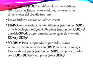 • Los estándares JEDEC, establecen las características
eléctricas y las físicas de los módulos, incluyendo las
dimensiones del circuito impreso.
• Los estándares usados actualmente son:
• DIMM Con presentaciones de 168 pines (usadas con SDR y
otras tecnologías antiguas), 184 pines (usadas con DDR y el
obsoleto SIMM) y 240 (para las tecnologías de memoria
DDR2 y DDR3).
• SO-DIMM Para computadores portátiles, es una
miniaturización de la versión DIMMen cada tecnología.
Existen de 144 pines (usadas con SDR), 200 pines (usadas
con DDR y DDR2) y 240 pines (para DDR3).
 